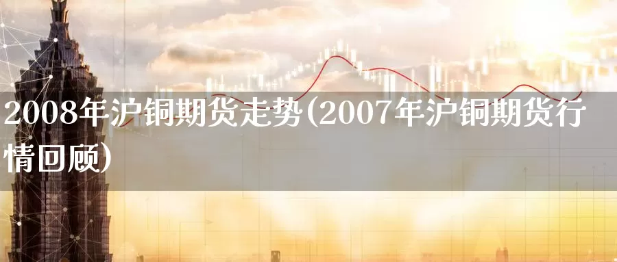 2008年沪铜期货走势(2007年沪铜期货行情回顾)