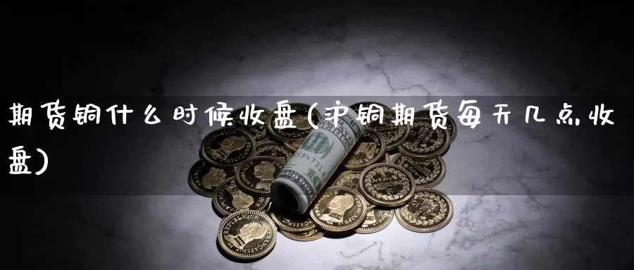 期货铜什么时候收盘(沪铜期货每天几点收盘)