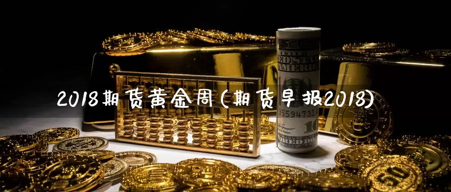 2018期货黄金周(期货早报2018)