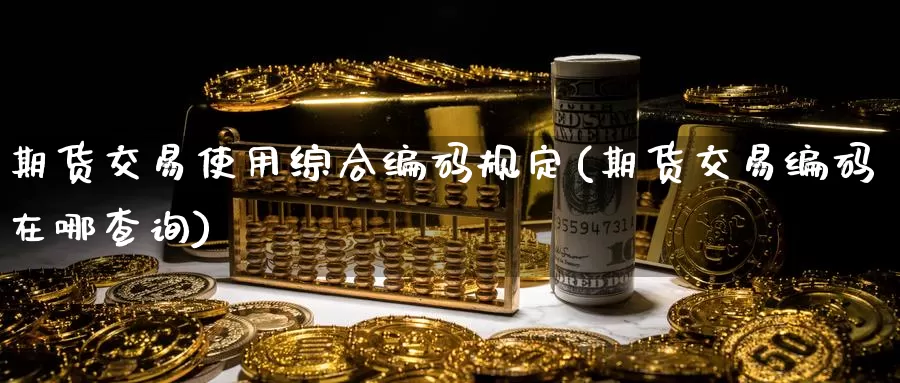 期货交易使用综合编码规定(期货交易编码在哪查询)