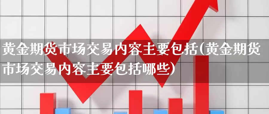 黄金期货市场交易内容主要包括(黄金期货市场交易内容主要包括哪些)