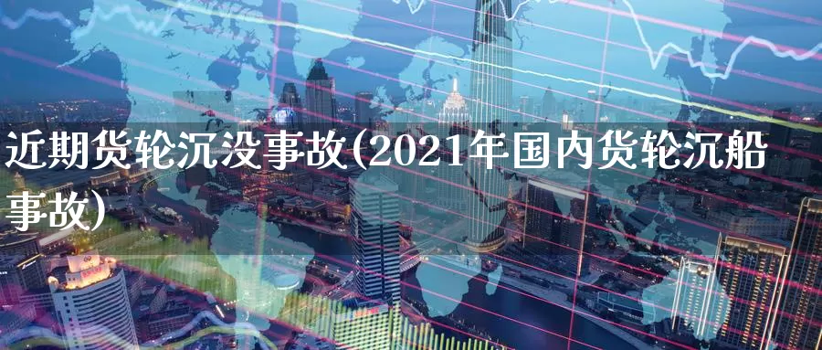 近期货轮沉没事故(2021年国内货轮沉船事故)