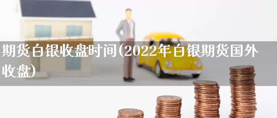 期货白银收盘时间(2022年白银期货国外收盘)