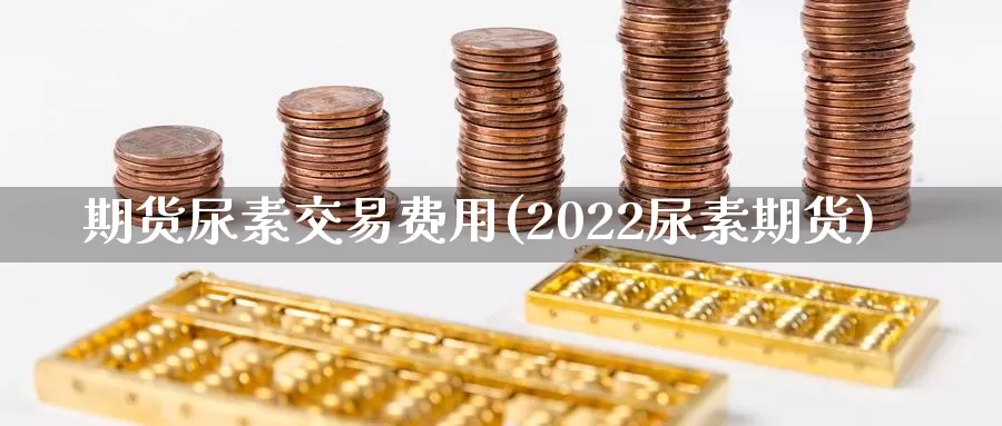 期货尿素交易费用(2022尿素期货)