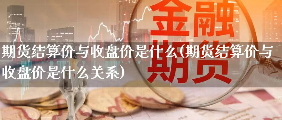 期货结算价与收盘价是什么(期货结算价与收盘价是什么关系)