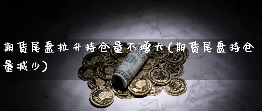 期货尾盘拉升持仓量不增大(期货尾盘持仓量减少)