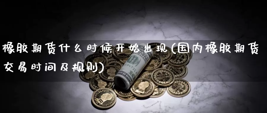 橡胶期货什么时候开始出现(国内橡胶期货交易时间及规则)