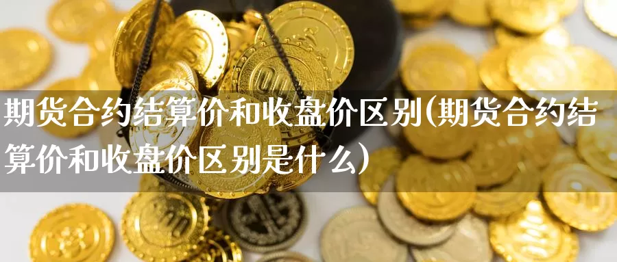 期货合约结算价和收盘价区别(期货合约结算价和收盘价区别是什么)